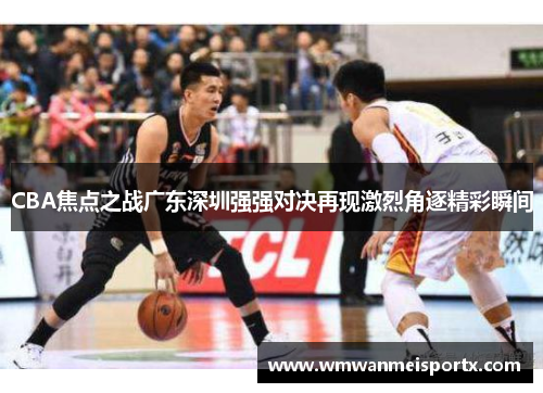 CBA焦点之战广东深圳强强对决再现激烈角逐精彩瞬间